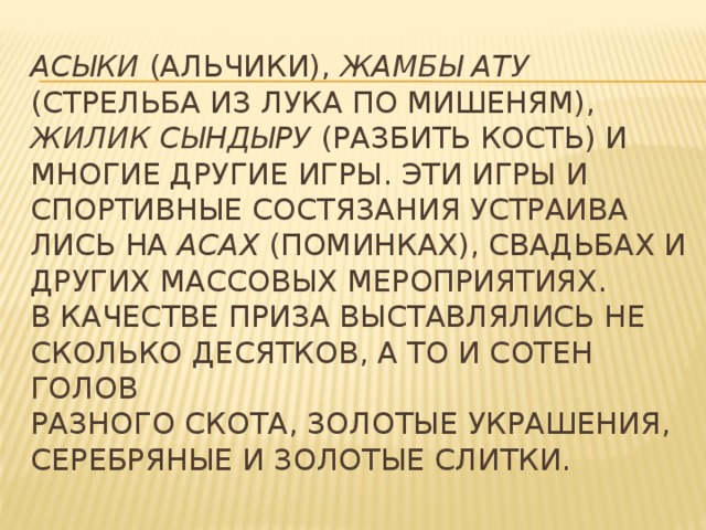 асыки (альчики), жамбы ату (стрельба из лука по мишеням), жилик сындыру (разбить кость) и многие другие игры. Эти игры и спортивные состязания устраива­лись на асах (поминках), свадьбах и других массовых мероприятиях.  В качестве приза выставлялись не­  сколько десятков, а то и сотен голов  разного скота, золотые украшения,  се­ребряные и золотые слитки.