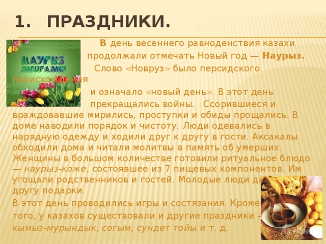 1.  Праздники.  В день весеннего равноденствия казахи  продолжа­ли отмечать Новый год — Наурыз.  Слово «Новруз» было персидского происхождения  и означало «новый день». В этот день  прекращались войны. Ссорившиеся и враждовавшие мирились, проступки и обиды прощались. В доме наводили порядок и чистоту. Люди одевались в нарядную одежду и ходили друг к другу в гости. Аксакалы обходи­ли дома и читали молитвы в память об умерших. Женщины в боль­шом количестве готовили ритуальное блюдо — наурыз-коже, состо­явшее из 7 пищевых компонентов. Им угощали родственников и гостей. Молодые люди дарили друг другу подарки. В этот день про­водились игры и состязания. Кроме того, у казахов существовали и другие праздники — кымыз-мурындык, согым, сундет тойы и т. д.