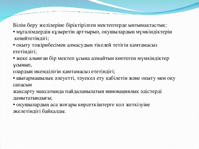 Білім беру желілеріне біріктірілген мектептерде ынтымақтастық: • мұғалімдердің құзыретін арттырып, оқушылардың мүмкіндіктерін  кеңейтетіндігі; • оқыту тәжірибесімен алмасудың тікелей тетігін қамтамасыз ететіндігі; • жеке алынған бір мектеп ұсына алмайтын көптеген мүмкіндіктер ұсынып, олардың икемділігін қамтамасыз ететіндігі; • шығармашылық әлеуетті, тәуекел ету қабілетін және оқыту мен оқу сапасын жақсарту мақсатында пайдаланылатын инновациялық әдістерді дамытатындығы; • оқушылардың аса жоғары көрсеткіштерге қол жеткізуіне әкелетіндігі байқалды.