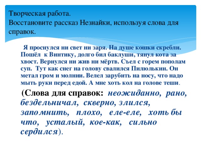 Творческая работа.  Восстановите рассказ Незнайки, используя слова для справок.  Я проснулся ни свет ни заря. На душе кошки скребли. Пошёл к Винтику, долго бил баклуши, тянул кота за хвост. Вернулся ни жив ни мёртв. Съел с горем пополам суп. Тут как снег на голову свалился Пилюлькин. Он метал гром и молнии. Велел зарубить на носу, что надо мыть руки перед едой. А мне хоть кол на голове теши .  (Слова для справок: неожиданно, рано, бездельничал, скверно, злился, запомнить, плохо, еле-еле, хоть бы что, усталый, кое-как, сильно сердился ).