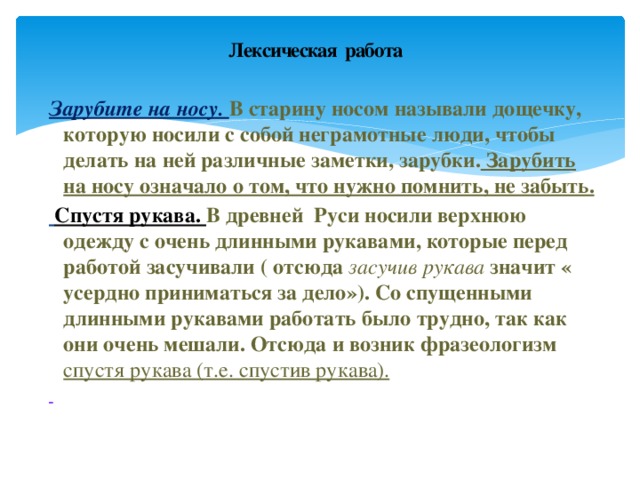 Лексическая работа Зарубите на носу. В старину носом называли дощечку, которую носили с собой неграмотные люди, чтобы делать на ней различные заметки, зарубки. Зарубить на носу означало о том, что нужно помнить, не забыть.  Спустя рукава. В древней Руси носили верхнюю одежду с очень длинными рукавами, которые перед работой засучивали ( отсюда засучив рукава значит « усердно приниматься за дело»). Со спущенными длинными рукавами работать было трудно, так как они очень мешали. Отсюда и возник фразеологизм спустя рукава (т.е. спустив рукава).