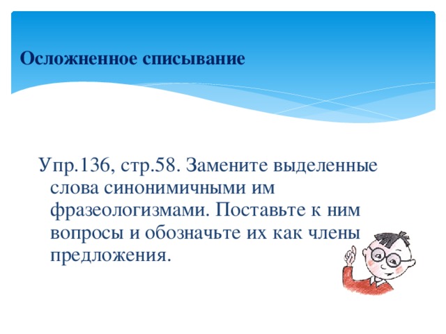 Осложненное списывание    Упр.136, стр.58. Замените выделенные слова синонимичными им фразеологизмами. Поставьте к ним вопросы и обозначьте их как члены предложения.