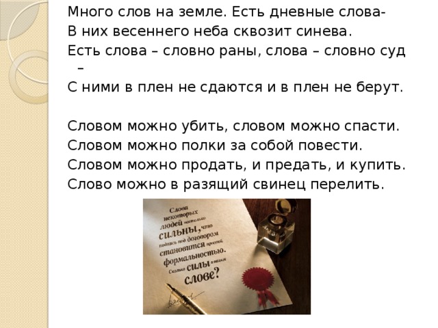 Много слов на земле. Есть дневные слова- В них весеннего неба сквозит синева. Есть слова – словно раны, слова – словно суд – С ними в плен не сдаются и в плен не берут.   Словом можно убить, словом можно спасти. Словом можно полки за собой повести. Словом можно продать, и предать, и купить. Слово можно в разящий свинец перелить.