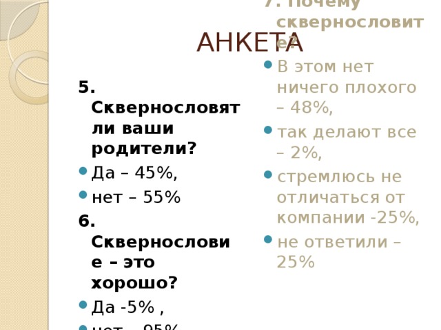 АНКЕТА 5. Сквернословят ли ваши родители? 7. Почему сквернословите? Да – 45%, нет – 55% В этом нет ничего плохого – 48%, так делают все – 2%, стремлюсь не отличаться от компании -25%, не ответили – 25% 6. Сквернословие – это хорошо?