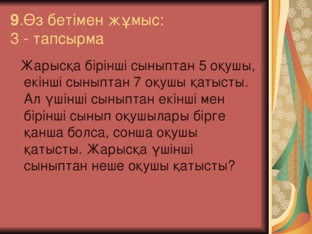 9 .Өз бетімен жұмыс:  3 - тапсырма  Жарысқа бірінші сыныптан 5 оқушы, екінші сыныптан 7 оқушы қатысты. Ал үшінші сыныптан екінші мен бірінші сынып оқушылары бірге қанша болса, сонша оқушы қатысты. Жарысқа үшінші сыныптан неше оқушы қатысты?