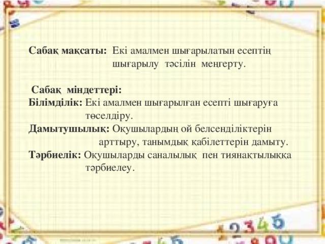 Сабақ мақсаты:   Екі амалмен шығарылатын есептің  шығарылу  тәсілін  меңгерту.   Сабақ  міндеттері: Білімділік:  Екі амалмен шығарылған есепті шығаруға  төселдіру. Дамытушылық:  Оқушылардың ой белсенділіктерін  арттыру, танымдық қабілеттерін дамыту. Тәрбиелік:  Оқушыларды саналылық  пен тиянақтылыққа  тәрбиелеу.  