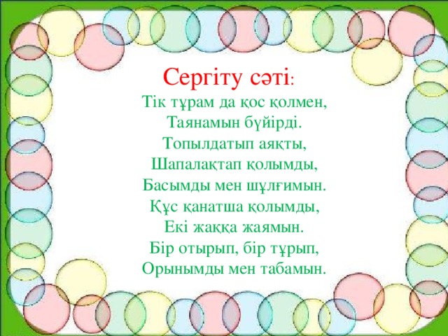 Сергіту сәті : Тік тұрам да қос қолмен, Таянамын бүйірді. Топылдатып аяқты, Шапалақтап қолымды, Басымды мен шұлғимын. Құс қанатша қолымды, Екі жаққа жаямын. Бір отырып, бір тұрып, Орынымды мен табамын.