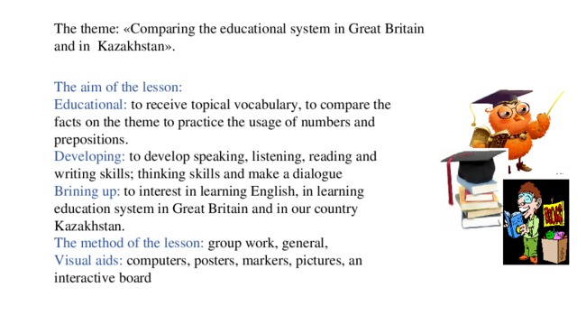 The theme: «Comparing the educational system in Great Britain and in Kazakhstan». The aim of the lesson: Educational: to receive topical vocabulary, to compare the facts on the theme to practice the usage of numbers and prepositions.  Developing: to develop speaking, listening, reading and writing skills; thinking skills and make a dialogue  Brining up: to interest in learning English, in learning education system in Great Britain and in our country Kazakhstan.  The method of the lesson: group work, general,  Visual aids: computers, posters, markers, pictures, an interactive board