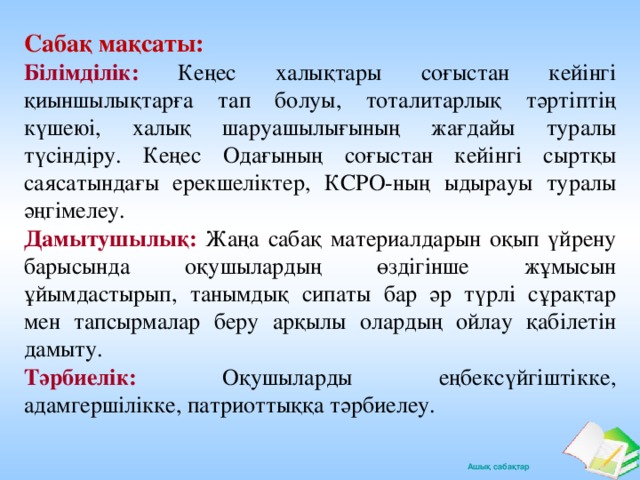 Сабақ мақсаты: Білімділік:  Кеңес халықтары соғыстан кейінгі қиыншылықтарға тап болуы, тоталитарлық тәртіптің күшеюі, халық шаруашылығының жағдайы туралы түсіндіру. Кеңес Одағының соғыстан кейінгі сыртқы саясатындағы ерекшеліктер, КСРО-ның ыдырауы туралы әңгімелеу. Дамытушылық:  Жаңа сабақ материалдарын оқып үйрену барысында оқушылардың өздігінше жұмысын ұйымдастырып, танымдық сипаты бар әр түрлі сұрақтар мен тапсырмалар беру арқылы олардың ойлау қабілетін дамыту. Тәрбиелік:  Оқушыларды еңбексүйгіштікке, адамгершілікке, патриоттыққа тәрбиелеу.