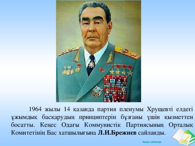 1964 жылы 14 қазанда партия пленумы Хрущевті елдегі ұжымдық басқарудың принциптерін бұзғаны үшін қызметтен босатты. Кеңес Одағы Коммунистік Партиясының Орталық Комитетінің Бас хатшылығына Л.И.Брежнев сайланды.