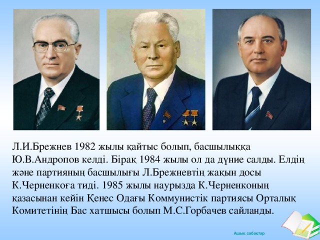 Л.И.Брежнев 1982 жылы қайтыс болып, басшылыққа Ю.В.Андропов келді. Бірақ 1984 жылы ол да дүние салды. Елдің және партияның басшылығы Л.Брежневтің жақын досы К.Черненкоға тиді. 1985 жылы наурызда К.Черненконың қазасынан кейін Қенес Одағы Коммунистік партиясы Орталық Комитетінің Бас хатшысы болып М.С.Горбачев сайланды.