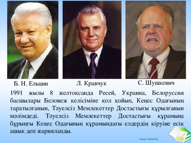 С. Шушкевич Л. Кравчук Б. Н. Ельцин 1991 жылы 8 желтоқсанда Ресей, Украина, Белоруссия басшылары Беловеж келісіміне қол қойып, Кеңес Одағының таратылғанын, Тәуелсіз Мемлекеттер Достастығы құрылғанын мәлімдеді. Тәуелсіз Мемлекеттер Достастығы құрамына бұрыңғы Кеңес Одағының құрамындағы елдердің кіруіне есік ашық деп жарияланды.