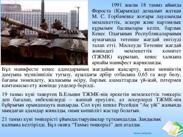 1991 жылы 18 тамыз айында Фороста (Қырымда) демалып жатқан М. С. Горбачевке жоғары лауазымды мемлекеттік, әскери және партиялық құрылым басшылары келіп, барлық Кеңес Одағының Республикаларының аумағында төтенше жағдай енгізуді талап етті. Мәскеуде Төтенше жағдай жөніндегі мемлекеттік комитет (ТЖМК) құрылып, кеңес халқына арнайы манифест жарияланды. Бұл манифесте кеңес адамдарының жағдайын жақсарту, жеке меншіктің дамуына мүмкіншілік туғызу, ауылдағы әрбір отбасына 0,65 га жер бөлу, бағаны төмендету, жалақыны өсіру, барлық азаматтарды үй-жай, пәтермен қамтамасыз ету жөнінде уәделер берілді. 19 тамыз күні таңертең Б.Ельцин ТЖМК-нің әрекетін мемлекеттік төңкеріс деп бағалап, еңбекшілерді – жаппай ереуілге, ал әскерлерді ТЖМК-нің бұйрығын орындамауға шақырды. Сол күні кешке Ресейдің “Ақ үйі” жанында мыңдаған адамдар жиналды, оның көпшілігі жастар болатын. 21 тамыз күні төңкерісті ұйымдастырушылар тұтқындалды. Заңдылық қалпына келтірілді. Бұл оқиға “Тамыз төңкерісі” деп аталды.