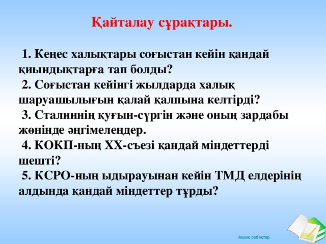 Қайталау сұрақтары.   1. Кеңес халықтары соғыстан кейін қандай қиындықтарға тап болды?  2. Соғыстан кейінгі жылдарда халық шаруашылығын қалай қалпына келтірді?  3. Сталиннің қуғын-сүргін және оның зардабы жөнінде әңгімелеңдер.  4. КОКП-ның ХХ-съезі қандай міндеттерді шешті?  5. КСРО-ның ыдырауынан кейін ТМД елдерінің алдында қандай міндеттер тұрды?