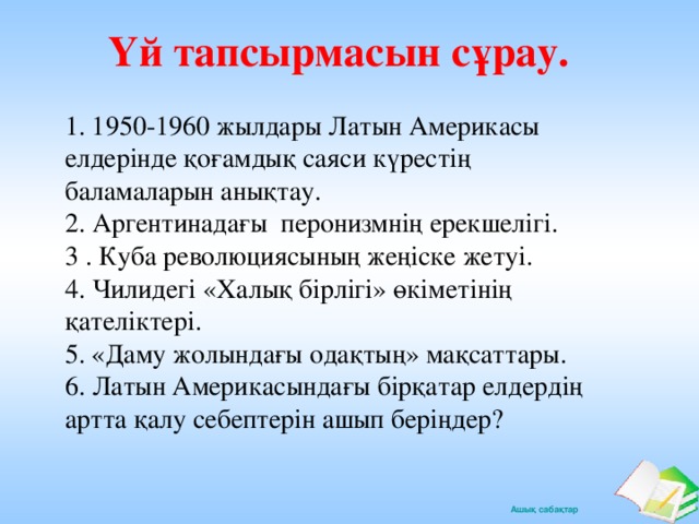 Үй тапсырмасын сұрау.   1. 1950-1960 жылдары Латын Америкасы елдерінде қоғамдық саяси күрестің баламаларын анықтау. 2. Аргентинадағы перонизмнің ерекшелігі. 3 . Куба революциясының жеңіске жетуі. 4. Чилидегі «Халық бірлігі» өкіметінің қателіктері. 5. «Даму жолындағы одақтың» мақсаттары. 6. Латын Америкасындағы бірқатар елдердің артта қалу себептерін ашып беріңдер?