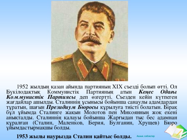 1952 жылдың қазан айында партияның XIX съезді болып өтті. Ол Бүкілодақтық Коммунистік Партияның атын Кеңес Одағы Коммунистік Партиясы деп өзгертті. Съезден кейін күтпеген жағдайлар ашылды. Сталиннің ұсынысы бойынша санаулы адамдардан тұратын, шағын Президиум Бюросы құрылуға тиісті болатын. Бірақ бұл ұйымда Сталинге жақын Молотов пен Микоянның жоқ екені анықталды. Сталиннің қалауы бойынша Жарғыдан тыс бес адамнан құралған (Сталин, Маленков, Берия, Булганин, Хрущев) Бюро ұйымдастырмақшы болды.  1953 жылы наурызда Сталин қайтыс болды.