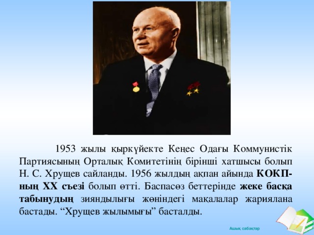 1953 жылы қыркүйекте Кеңес Одағы Коммунистік Партиясының Орталық Комитетінің бірінші хатшысы болып Н. С. Хрущев сайланды. 1956 жылдың ақпан айында КОКП-ның ХХ съезі болып өтті. Баспасөз беттерінде жеке басқа табынудың зияндылығы жөніндегі мақалалар жариялана бастады. “Хрущев жылымығы” басталды.