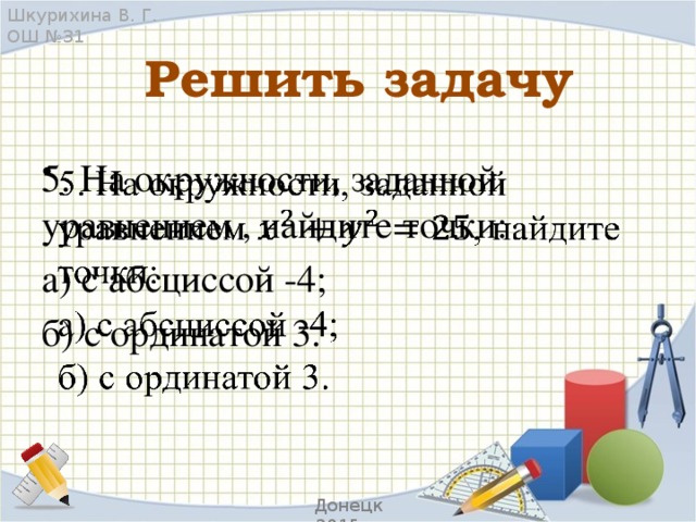 Шкурихина В. Г. ОШ №31 Решить задачу 5. На окружности, заданной уравнением , найдите точки:   а) с абсциссой -4; б) с ординатой 3. Донецк 2015 г.