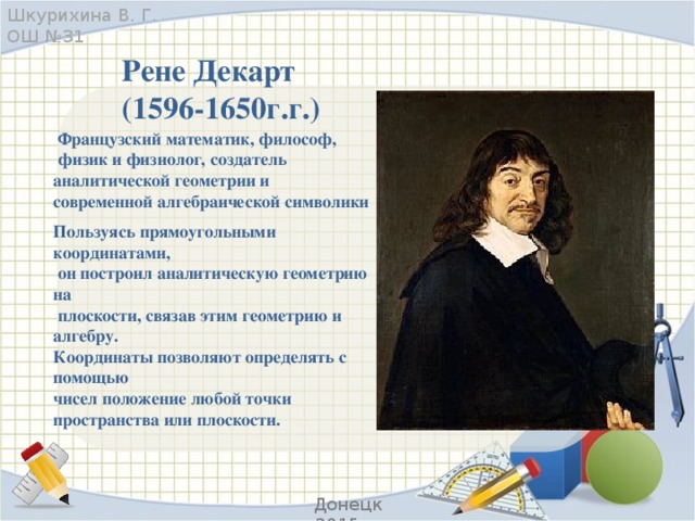 Шкурихина В. Г. ОШ №31 Рене Декарт (1596-1650г.г.)   Французский математик, философ,   физик и физиолог, создатель аналитической геометрии и современной алгебраической символики Пользуясь прямоугольными координатами,  он построил аналитическую геометрию на  плоскости, связав этим геометрию и алгебру. Координаты позволяют определять с помощью чисел положение любой точки пространства или плоскости. Донецк 2015 г.