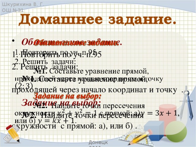 Шкурихина В. Г. ОШ №31 Домашнее задание.  Обязательное задание.   1. Повторить по уч. п.95 2. Решить задачи:  № 1. Составьте уравнение прямой, проходящей через начало координат и  точку .  Задание на выбор:  № 2. Найдите точки пересечения окружности с прямой: а), или б) . Донецк 2015 г.