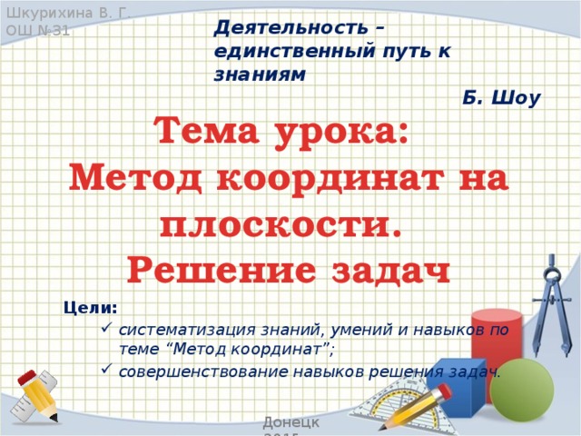 Шкурихина В. Г. ОШ №31 Деятельность – единственный путь к знаниям Б. Шоу Тема урока:  Метод координат на плоскости.  Решение задач Цели: систематизация знаний, умений и навыков по теме “Метод координат”; совершенствование навыков решения задач.  Донецк 2015 г.