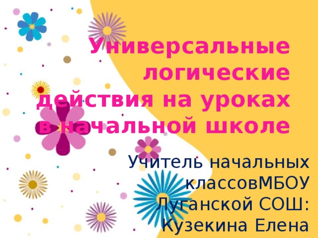 Универсальные логические действия на уроках в начальной школе Учитель начальных классовМБОУ Луганской СОШ: Кузекина Елена Викторовна