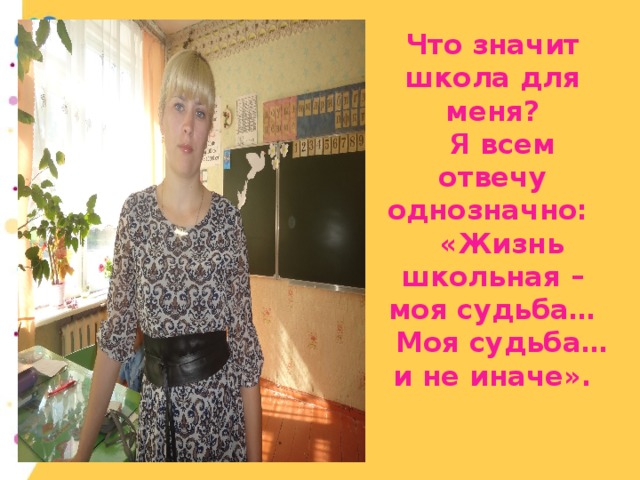 Что значит школа для меня?  Я всем отвечу однозначно:  «Жизнь школьная – моя судьба…  Моя судьба…и не иначе».