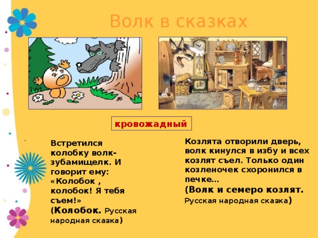 Волк в сказках кровожадный Козлята отворили дверь, волк кинулся в избу и всех козлят съел. Только один козленочек схоронился в печке… (Волк и семеро козлят. Русская народная сказка )  Встретился колобку волк-зубамищелк. И говорит ему:  «Колобок , колобок! Я тебя съем!» ( Колобок. Русская народная сказка ) Из своей глупости волку даже не удается в сказках осуществить свой злой умысел. 13