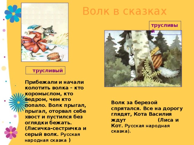 Волк в сказках трусливый  трусливый Прибежали  и начали колотить волка – кто коромыслом, кто ведром, чем кто попало. Волк прыгал, прыгал, оторвал себе хвост и пустился без оглядки бежать. (Лисичка-сестричка и серый волк. Русская народная сказка )  Глупость превращает волка в трусливого и беспомощного участника событий. Волк за березой  спрятался. Все на дорогу глядят, Кота Василия ждут (Лиса и Кот. Русская народная сказка).  14