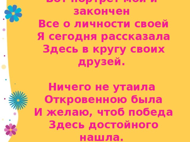 Вот портрет мой и закончен  Все о личности своей  Я сегодня рассказала  Здесь в кругу своих друзей.     Ничего не утаила  Откровенною была  И желаю, чтоб победа  Здесь достойного нашла.