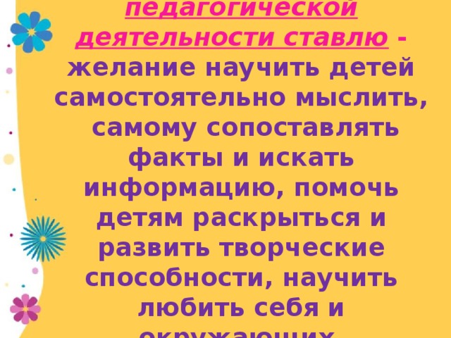 Целью своей педагогической деятельности ставлю - желание научить детей самостоятельно мыслить, самому сопоставлять факты и искать информацию, помочь детям раскрыться и развить творческие способности, научить любить себя и окружающих.