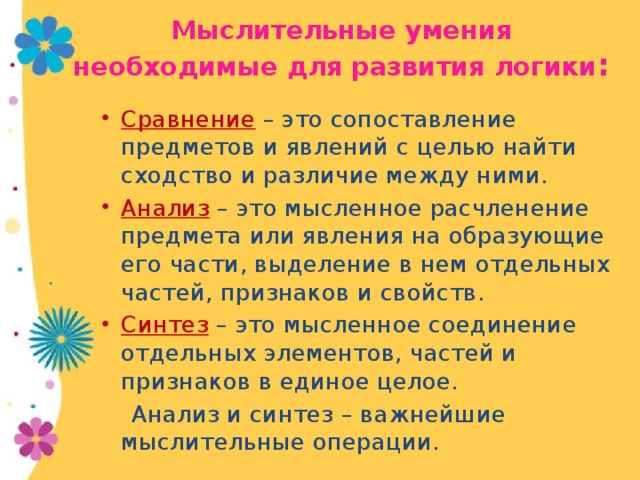 Мыслительные умения необходимые для развития логики : Сравнение – это сопоставление предметов и явлений с целью найти сходство и различие между ними. Анализ – это мысленное расчленение предмета или явления на образующие его части, выделение в нем отдельных частей, признаков и свойств. Синтез – это мысленное соединение отдельных элементов, частей и признаков в единое целое.  Анализ и синтез – важнейшие мыслительные операции.