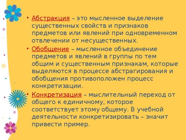 Абстракция – это мысленное выделение существенных свойств и признаков предметов или явлений при одновременном отвлечении от несущественных. Обобщение – мысленное объединение предметов и явлений в группы по тем общим и существенным признакам, которые выделяются в процессе абстрагирования и обобщения противоположен процесс конкретизации. Конкретизация