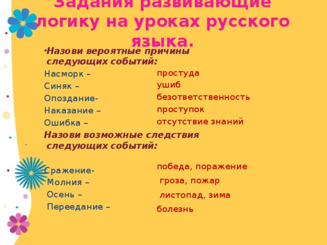 Задания развивающие логику на уроках русского языка. простуда ушиб безответственность проступок отсутствие знаний победа, поражение  гроза, пожар  листопад, зима болезнь Назови вероятные причины следующих событий: Насморк – Синяк – Опоздание- Наказание – Ошибка – Назови возможные следствия следующих событий: Сражение-  Молния –  Осень –  Переедание –