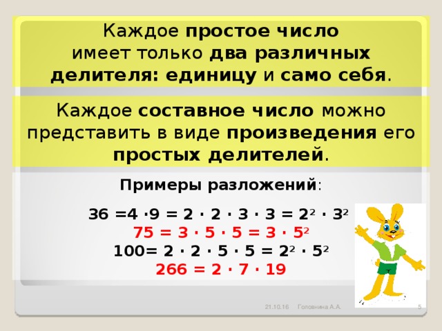 Каждое простое число имеет только два различных делителя:  единицу и само себя . Каждое составное число можно представить в виде произведения его простых делителей . Примеры разложений :  36 =4 ·9 = 2 · 2 · 3 · 3 = 2 2 · 3 2  75 = 3 · 5 · 5 = 3 · 5 2 100= 2 · 2 · 5 · 5 = 2 2 · 5 2 266 = 2 · 7 · 19 21.10.16  Головнина А.А.