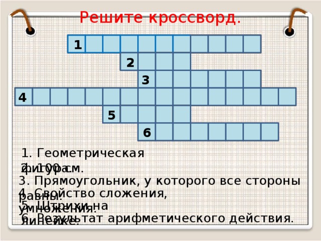 Решите кроссворд. Г Л Ь Н И К Е 1 У Т О Р Е 2 Р Т М К В А Д Р А 3 Т Р Е О Т Н Ь Л Е Т И Е С 4 М Е Е П А К 5 А Л Ш 6 Ь Т С О Н З Р А 1. Геометрическая фигура. 2. 100 см. 3. Прямоугольник, у которого все стороны равны. 4. Свойство сложения, умножения. 5. Штрихи на линейке. 6. Результат арифметического действия.