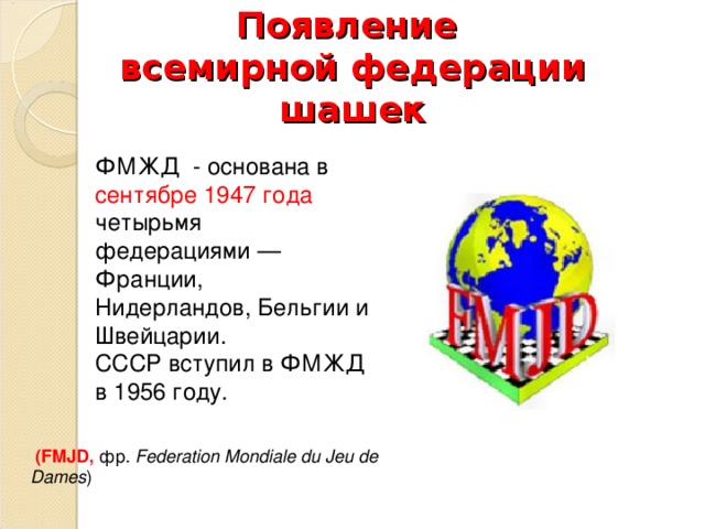 Появление  всемирной федерации шашек ФМЖД - основана в сентябре 1947 года четырьмя федерациями — Франции, Нидерландов, Бельгии и Швейцарии.  СССР вступил в ФМЖД в 1956 году.    (FMJD,  фр.  Federation Mondiale du Jeu de Dames ) 