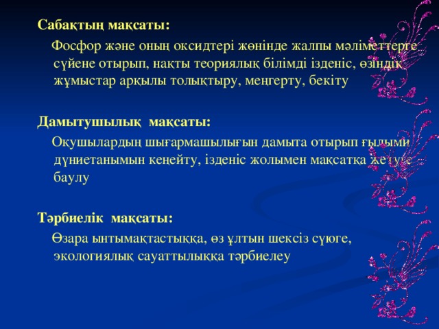 Сабақтың мақсаты:  Фосфор және оның оксидтері жөнінде жалпы мәліметтерге сүйене отырып, нақты теориялық білімді ізденіс, өзіндік жұмыстар арқылы толықтыру, меңгерту, бекіту Дамытушылық мақсаты:  Оқушылардың шығармашылығын дамыта отырып ғылыми дүниетанымын кеңейту, ізденіс жолымен мақсатқа жетуге баулу Тәрбиелік мақсаты:  Өзара ынтымақтастыққа, өз ұлтын шексіз сүюге, экологиялық сауаттылыққа тәрбиелеу