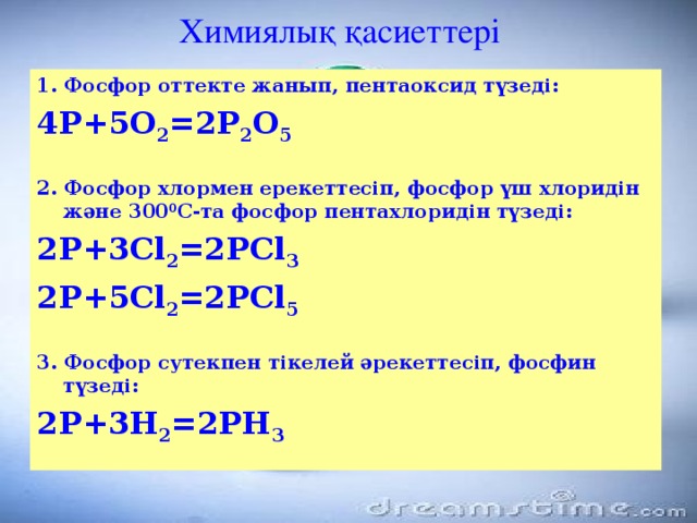 Химиялық қасиеттері 1. Фосфор оттекте жанып, пентаоксид түзеді: 4Р+5О 2 =2Р 2 О 5  2. Фосфор хлормен ерекеттесіп, фосфор үш хлоридін және 300 0 С-та фосфор пентахлоридін түзеді: 2Р+3Cl 2 =2РCl 3 2Р+5Cl 2 =2РCl 5  3. Фосфор сутекпен тікелей әрекеттесіп, фосфин түзеді: 2Р+3Н 2 =2РН 3