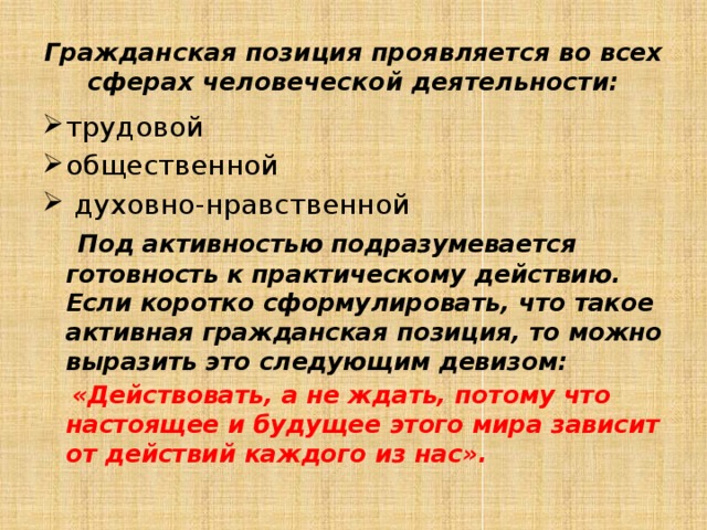 Гражданская позиция проявляется во всех сферах человеческой деятельности: трудовой общественной  духовно-нравственной  Под активностью подразумевается готовность к практическому действию. Если коротко сформулировать, что такое активная гражданская позиция, то можно выразить это следующим девизом:  «Действовать, а не ждать, потому что настоящее и будущее этого мира зависит от действий каждого из нас».