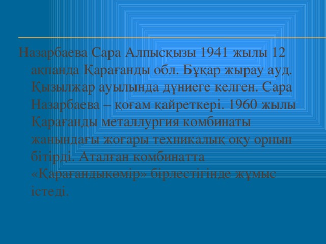 Назарбаева Сара Алпысқызы 1941 жылы 12 ақпанда Қарағанды обл. Бұқар жырау ауд. Қызылжар ауылында дүниеге келген. Сара Назарбаева – қоғам қайреткері. 1960 жылы Қарағанды металлургия комбинаты жанындағы жоғары техникалық оқу орнын бітірді. Аталған комбинатта «Қарағандыкөмір» бірлестігінде жұмыс істеді.