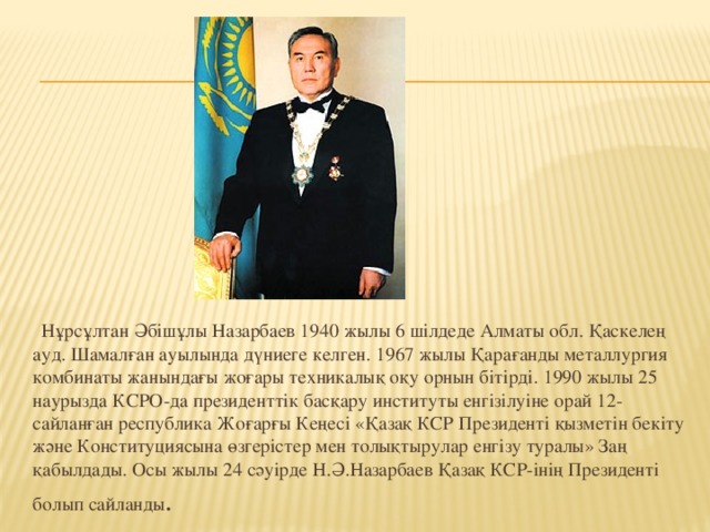 Нұрсұлтан Әбішұлы Назарбаев 1940 жылы 6 шілдеде Алматы обл. Қаскелең ауд. Шамалған ауылында дүниеге келген. 1967 жылы Қарағанды металлургия комбинаты жанындағы жоғары техникалық оқу орнын бітірді. 1990 жылы 25 наурызда КСРО-да президенттік басқару институты енгізілуіне орай 12-сайланған республика Жоғарғы Кеңесі «Қазақ КСР Президенті қызметін бекіту және Конституциясына өзгерістер мен толықтырулар енгізу туралы» Заң қабылдады. Осы жылы 24 сәуірде Н.Ә.Назарбаев Қазақ КСР-інің Президенті болып сайланды .