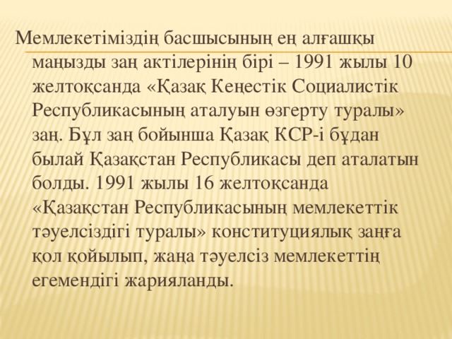 Мемлекетіміздің басшысының ең алғашқы маңызды заң актілерінің бірі – 1991 жылы 10 желтоқсанда «Қазақ Кеңестік Социалистік Республикасының аталуын өзгерту туралы» заң. Бұл заң бойынша Қазақ КСР-і бұдан былай Қазақстан Республикасы деп аталатын болды. 1991 жылы 16 желтоқсанда «Қазақстан Республикасының мемлекеттік тәуелсіздігі туралы» конституциялық заңға қол қойылып, жаңа тәуелсіз мемлекеттің егемендігі жарияланды.