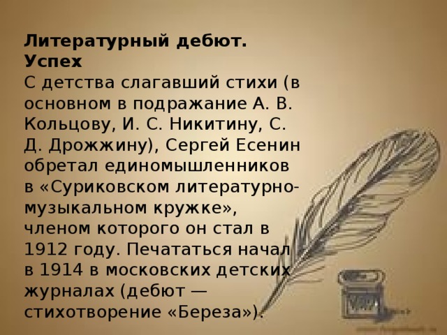 Литературный дебют. Успех С детства слагавший стихи (в основном в подражание А. В. Кольцову, И. С. Никитину, С. Д. Дрожжину), Сергей Есенин обретал единомышленников в «Суриковском литературно-музыкальном кружке», членом которого он стал в 1912 году. Печататься начал в 1914 в московских детских журналах (дебют — стихотворение «Береза»).