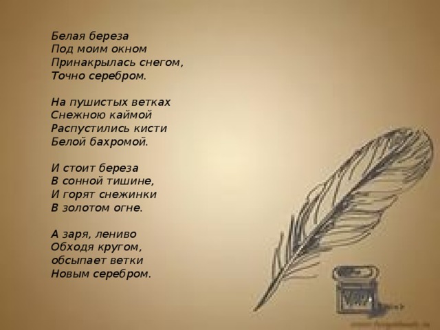 Белая береза  Под моим окном  Принакрылась снегом,  Точно серебром.   На пушистых ветках  Снежною каймой  Распустились кисти  Белой бахромой.   И стоит береза  В сонной тишине,  И горят снежинки  В золотом огне.   А заря, лениво  Обходя кругом,  обсыпает ветки  Новым серебром.