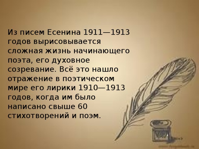 Из писем Есенина 1911—1913 годов вырисовывается сложная жизнь начинающего поэта, его духовное созревание. Всё это нашло отражение в поэтическом мире его лирики 1910—1913 годов, когда им было написано свыше 60 стихотворений и поэм.