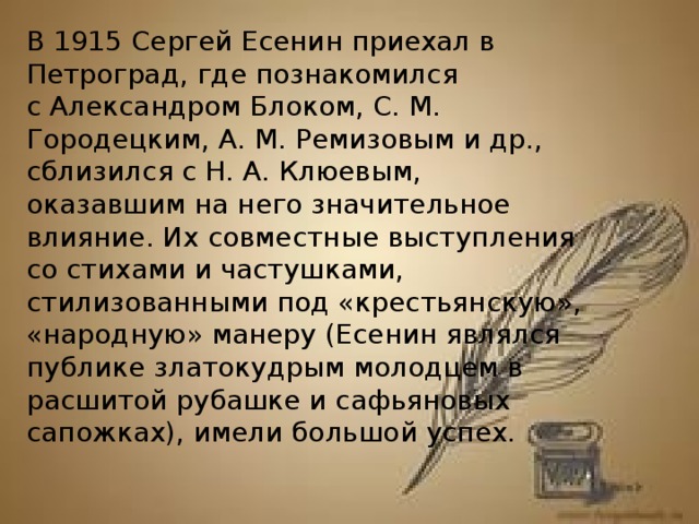 В 1915 Сергей Есенин приехал в Петроград, где познакомился с Александром Блоком, С. М. Городецким, А. М. Ремизовым и др., сблизился с Н. А. Клюевым, оказавшим на него значительное влияние. Их совместные выступления со стихами и частушками, стилизованными под «крестьянскую», «народную» манеру (Есенин являлся публике златокудрым молодцем в расшитой рубашке и сафьяновых сапожках), имели большой успех.