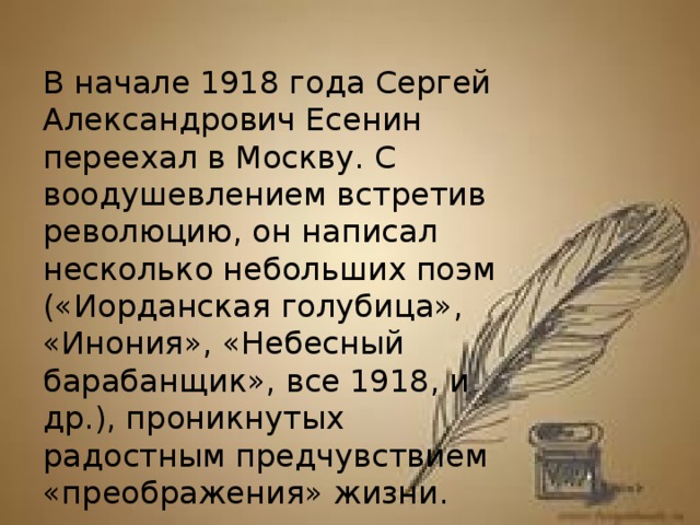 В начале 1918 года Сергей Александрович Есенин переехал в Москву. С воодушевлением встретив революцию, он написал несколько небольших поэм («Иорданская голубица», «Инония», «Небесный барабанщик», все 1918, и др.), проникнутых радостным предчувствием «преображения» жизни.