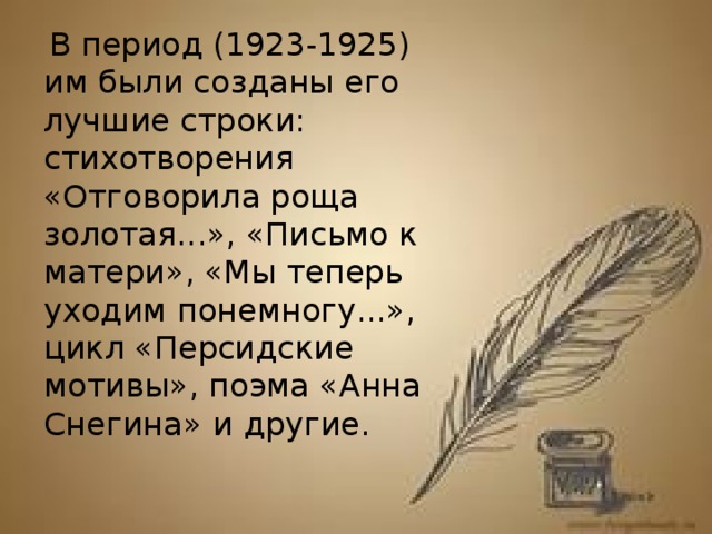   В период (1923-1925) им были созданы его лучшие строки: стихотворения «Отговорила роща золотая...», «Письмо к матери», «Мы теперь уходим понемногу...», цикл «Персидские мотивы», поэма «Анна Снегина» и другие.