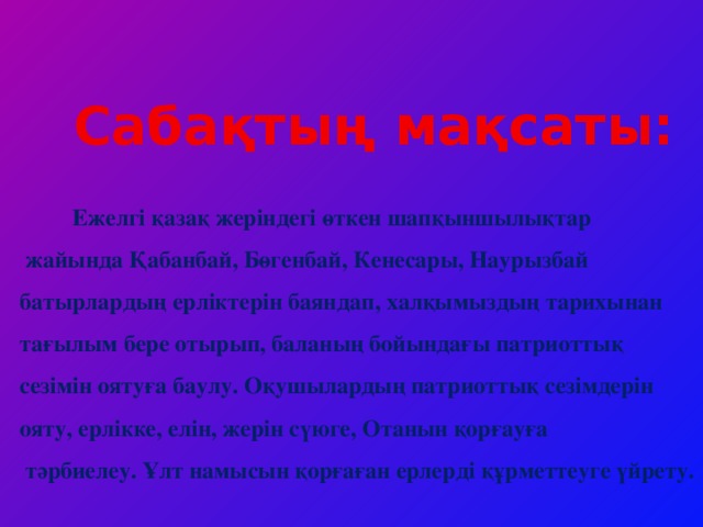 Сабақтың мақсаты:  Ежелгі қазақ жеріндегі өткен шапқыншылықтар  жайында Қабанбай, Бөгенбай, Кенесары, Наурызбай батырлардың ерліктерін баяндап, халқымыздың тарихынан тағылым бере отырып, баланың бойындағы патриоттық сезімін оятуға баулу. Оқушылардың патриоттық сезімдерін ояту, ерлікке, елін, жерін сүюге, Отанын қорғауға  тәрбиелеу. Ұлт намысын қорғаған ерлерді құрметтеуге үйрету.